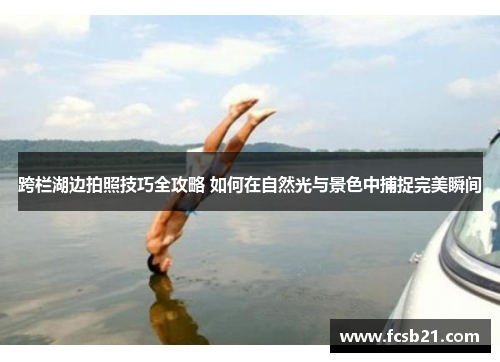 跨栏湖边拍照技巧全攻略 如何在自然光与景色中捕捉完美瞬间